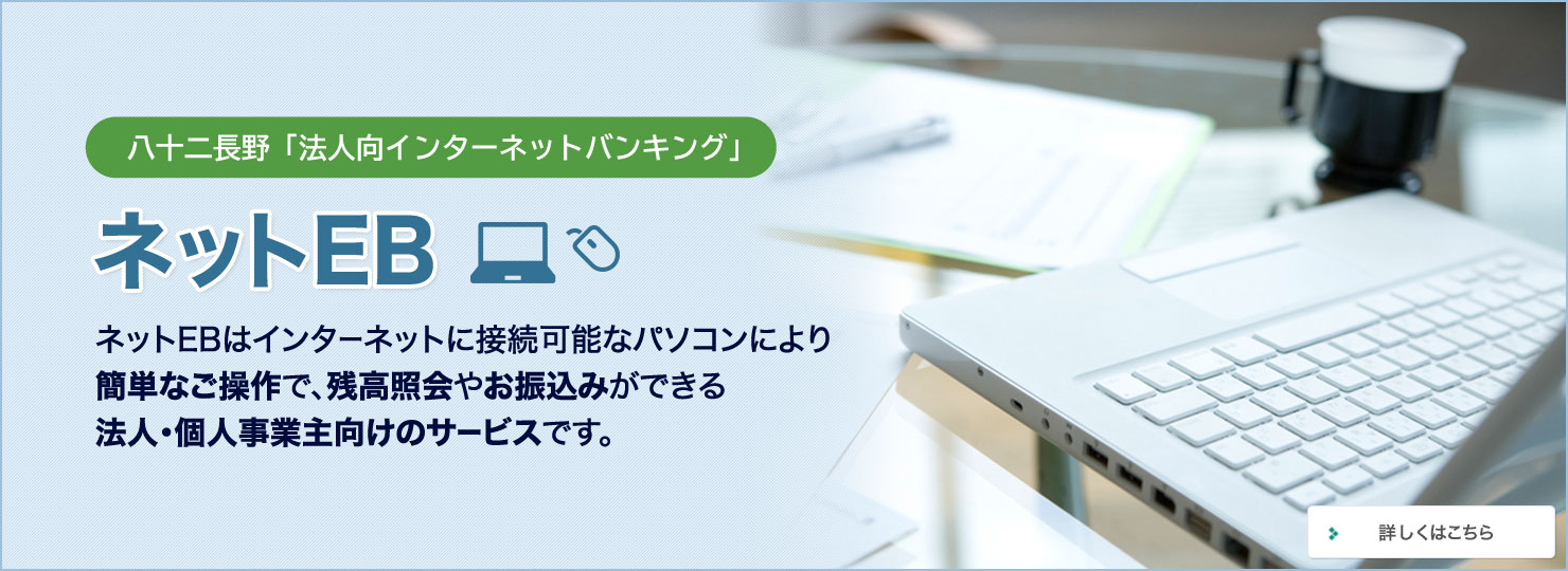 八十二長野「法人向インターネットバンキング」 ネットEB ネットEBはインターネットに接続可能なパソコンにより 簡単なご操作で、残高照会やお振込みができる法人・個人事業主向けのサービスです。