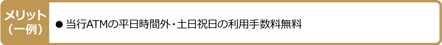 メリット（一例）●当行ATMの平日時間外・土日祝日の利用手数料無料