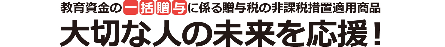 教育資金の一括贈与に係る贈与税の非課税措置適用商品 大切な人の未来を応援!