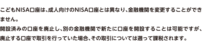 こどもNISA口座は、成人向けのNISA口座とは異なり、金融機関を変更することができません。開設済みの口座を廃止し、別の金融機関で新たに口座を開設することは可能ですが、廃止する口座で取引を行っていた場合、その取引については遡って課税されます。