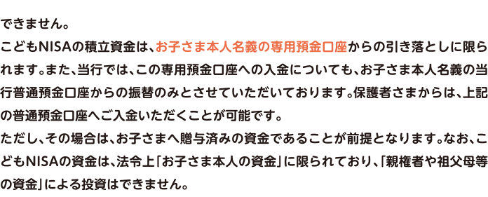 できません。こどもNISAの積立資金は、お子さま本人名義の専用預金口座からの引き落としに限られます。また、当行では、この専用預金口座への入金についても、お子さま本人名義の当行普通預金口座からの振替のみとさせていただいております。保護者さまからは、上記の普通預金口座へご入金いただくことが可能です。ただし、その場合は、お子さまへ贈与済みの資金であることが前提となります。なお、こどもNISAの資金は、法令上「お子さま本人の資金」に限られており、「親権者や祖父母等の資金」による投資はできません。