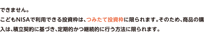 できません。こどもNISAで利用できる投資枠は、つみたて投資枠に限られます。そのため、商品の購入は、積立契約に基づき、定期的かつ継続的に行う方法に限られます。